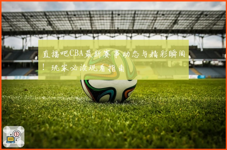 直播吧CBA最新赛事动态与精彩瞬间！玩家必读观看指南
