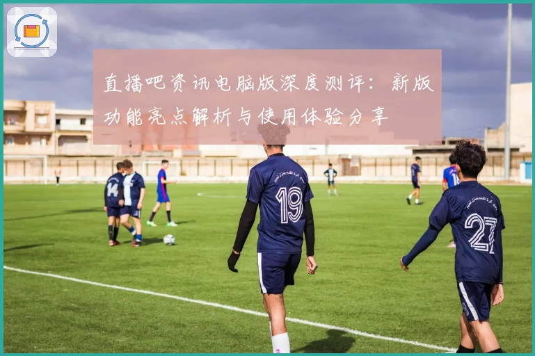 直播吧资讯电脑版深度测评：新版功能亮点解析与使用体验分享