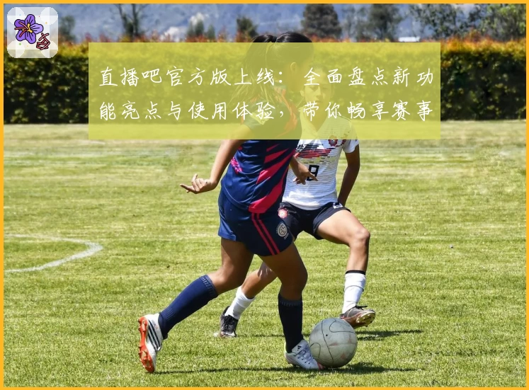 直播吧官方版上线：全面盘点新功能亮点与使用体验，带你畅享赛事精彩瞬间