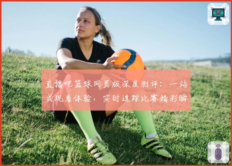 直播吧篮球网页版深度测评：一站式观看体验，实时追踪比赛精彩瞬间