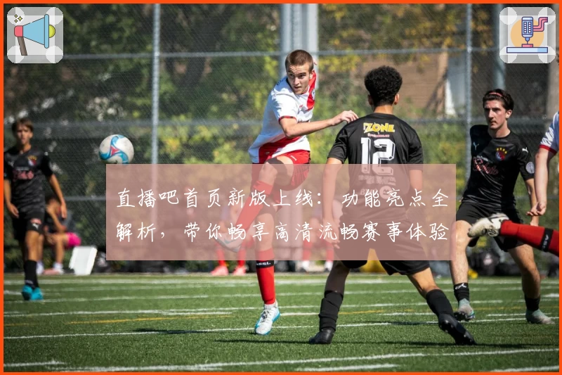 直播吧首页新版上线：功能亮点全解析，带你畅享高清流畅赛事体验