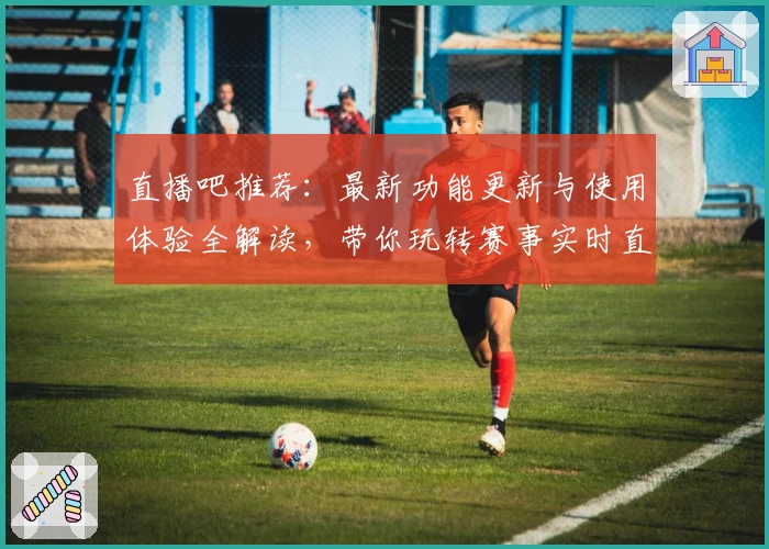 直播吧推荐：最新功能更新与使用体验全解读，带你玩转赛事实时直播平台