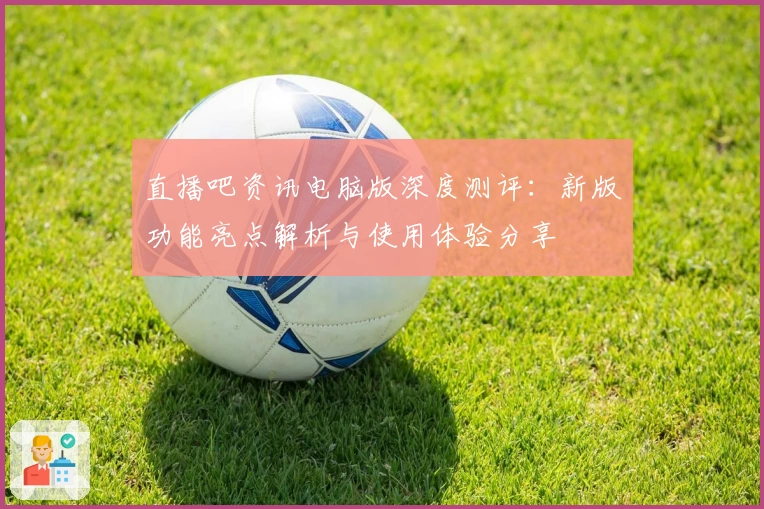 直播吧资讯电脑版深度测评：新版功能亮点解析与使用体验分享