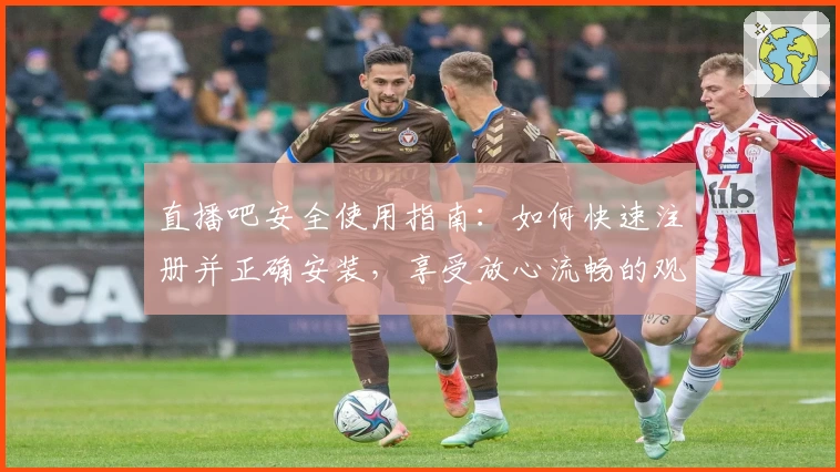 直播吧安全使用指南：如何快速注册并正确安装，享受放心流畅的观看体验