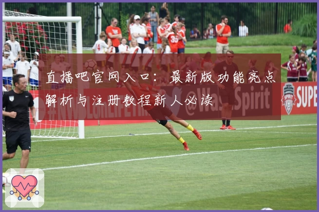 直播吧官网入口：最新版功能亮点解析与注册教程新人必读