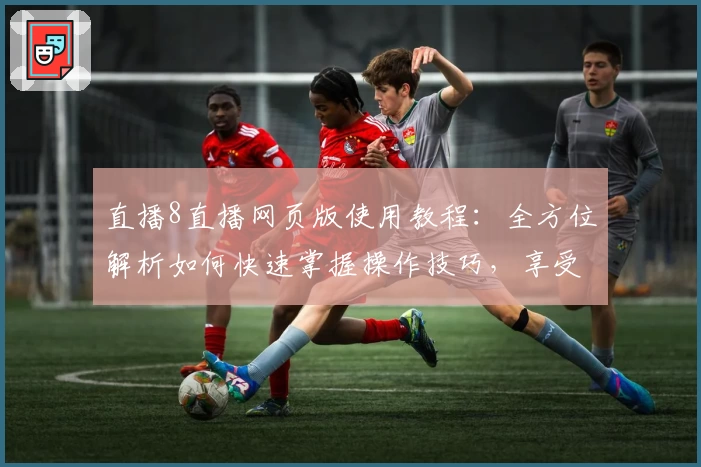 直播8直播网页版使用教程：全方位解析如何快速掌握操作技巧，享受高清流畅直播体验