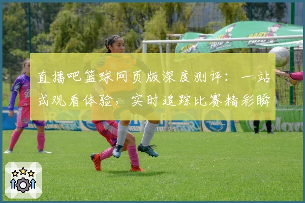 直播吧篮球网页版深度测评：一站式观看体验，实时追踪比赛精彩瞬间