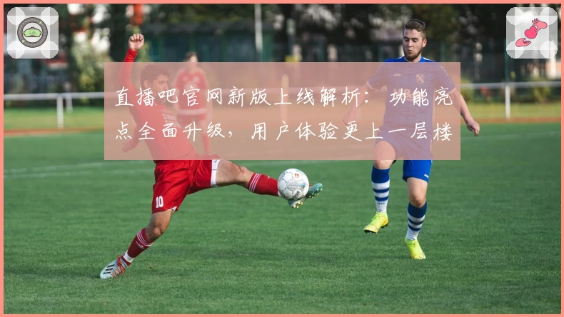 直播吧官网新版上线解析：功能亮点全面升级，用户体验更上一层楼